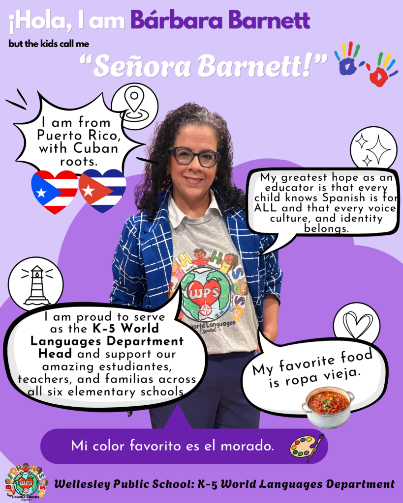Señora Barnett wearing a Wellesley World Languages shirt. ¡Hola, I am Bárbara Barnett but the kids call me "Señora Barnett!" I am from Puerto Rico, with Cuban roots. My greatest hope as an educator is that every child knows Spanish is to ALL and that every voice culture, and identity belongs. I am proud to serve as the K-5 World Languages Department Head and support our amazing estudiantes, teachers, and familias across all six elementary schools. My favorite food is ropa vieja. Mi color favorito es el morado.